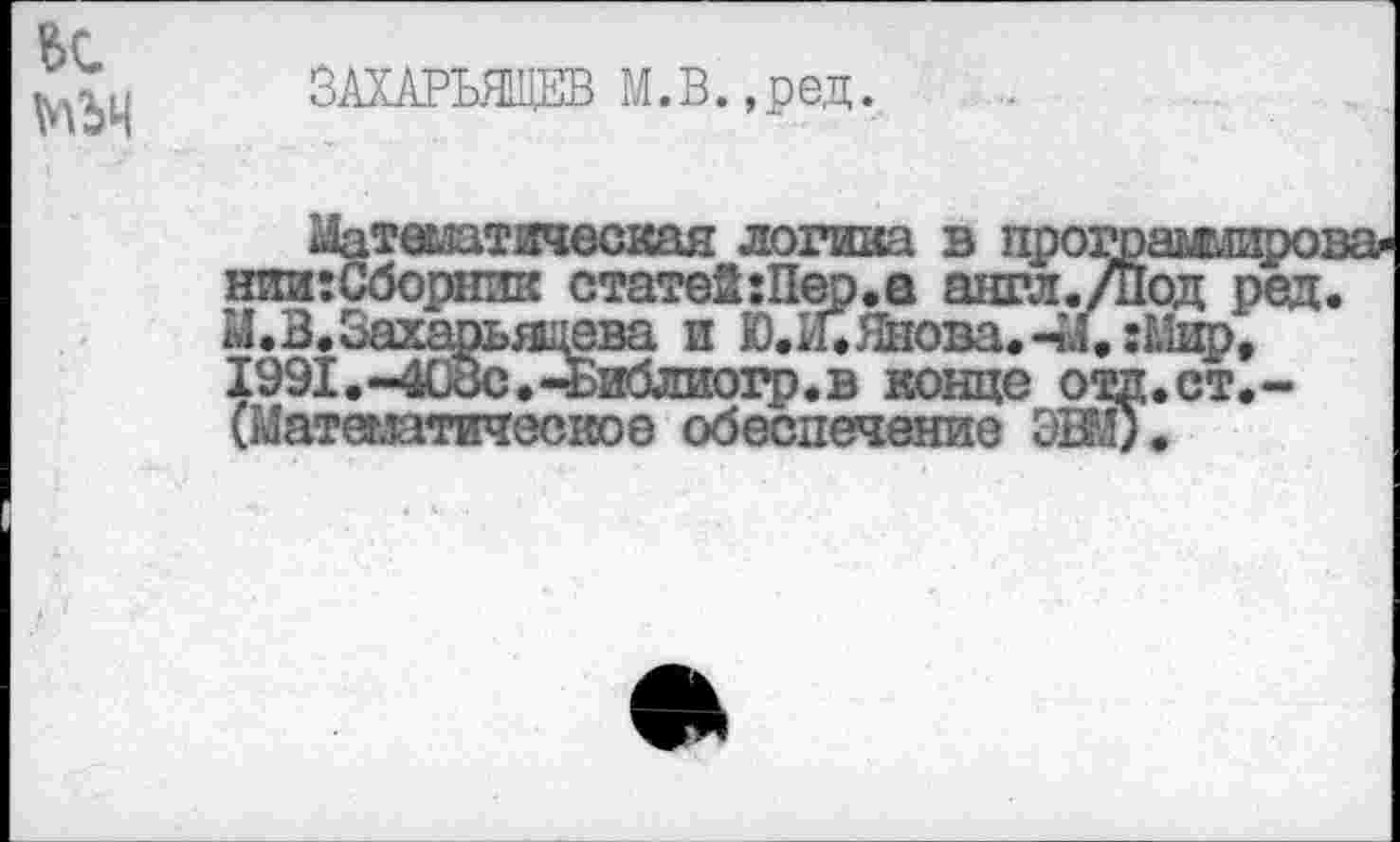 ﻿№4
ЗАХАРЬЯЩЕВ М.В.,ред.
^теглатическан логика в протоамлиро нии: Сборник статей:Пер.а англ./под ред М.В.Захарьяцева и Ю.И.Шова.-М, :1£йр, 1991.~40ос»-«Библиогр.в конце ощп.ст.-(Матеыатическое обеспечение ЭВД.
